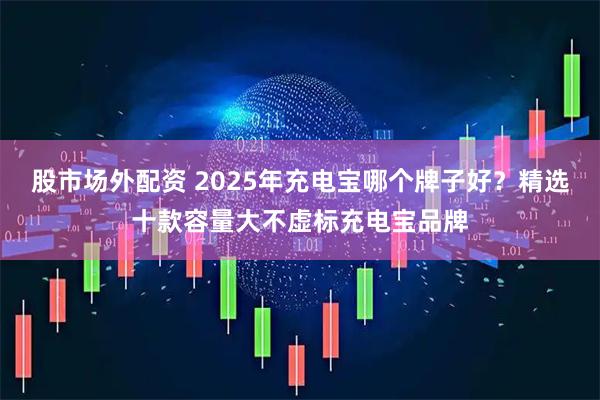 股市场外配资 2025年充电宝哪个牌子好？精选十款容量大不虚标充电宝品牌