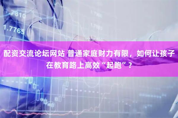 配资交流论坛网站 普通家庭财力有限，如何让孩子在教育路上高效“起跑”？
