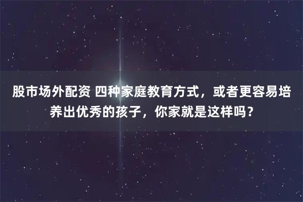 股市场外配资 四种家庭教育方式，或者更容易培养出优秀的孩子，你家就是这样吗？