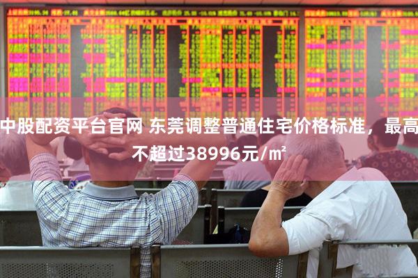 中股配资平台官网 东莞调整普通住宅价格标准，最高不超过38996元/㎡