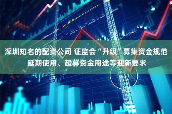 深圳知名的配资公司 证监会“升级”募集资金规范 延期使用、超募资金用途等迎新要求