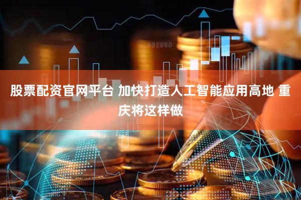 股票配资官网平台 加快打造人工智能应用高地 重庆将这样做