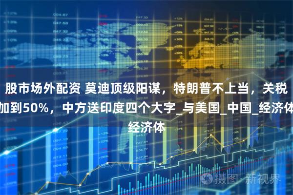 股市场外配资 莫迪顶级阳谋，特朗普不上当，关税加到50%，中方送印度四个大字_与美国_中国_经济体