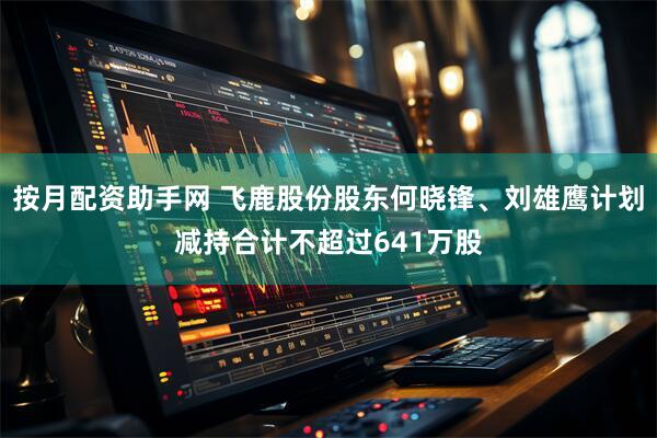 按月配资助手网 飞鹿股份股东何晓锋、刘雄鹰计划减持合计不超过641万股
